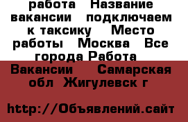 работа › Название вакансии ­ подключаем к таксику  › Место работы ­ Москва - Все города Работа » Вакансии   . Самарская обл.,Жигулевск г.